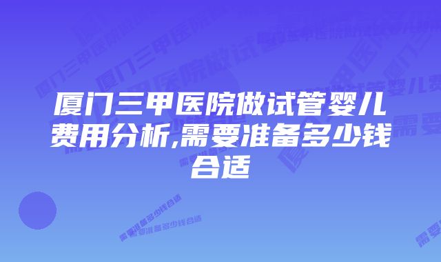 厦门三甲医院做试管婴儿费用分析,需要准备多少钱合适