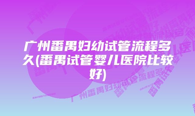 广州番禺妇幼试管流程多久(番禺试管婴儿医院比较好)