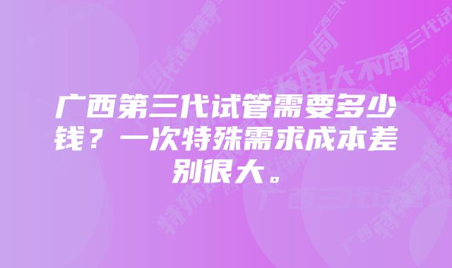 广西第三代试管需要多少钱？一次特殊需求成本差别很大。