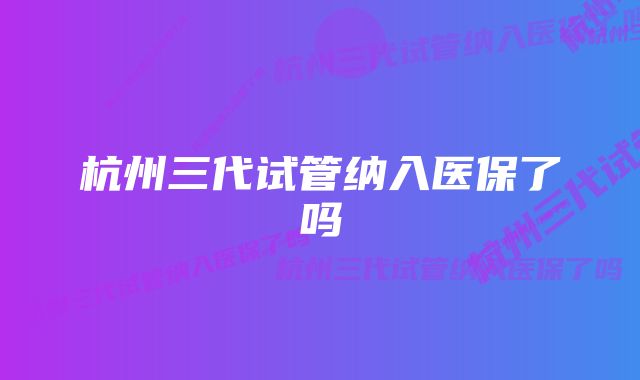 杭州三代试管纳入医保了吗