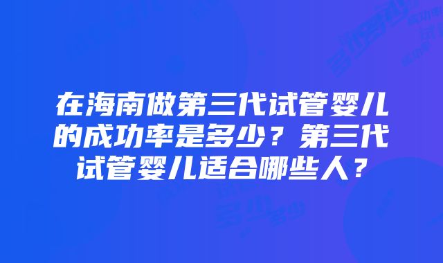 在海南做第三代试管婴儿的成功率是多少？第三代试管婴儿适合哪些人？