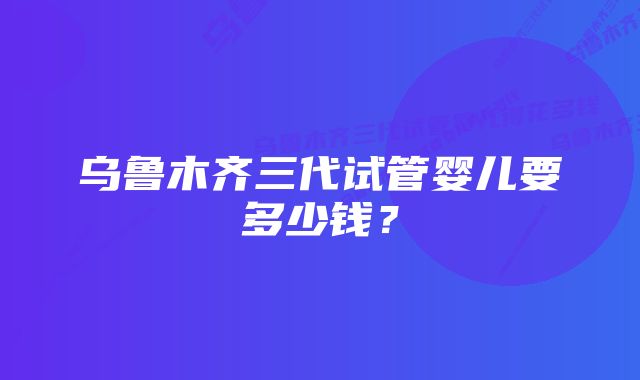 乌鲁木齐三代试管婴儿要多少钱？