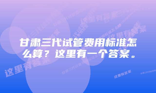 甘肃三代试管费用标准怎么算？这里有一个答案。