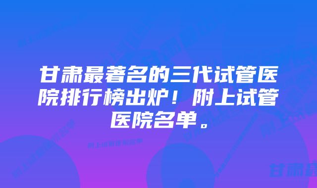 甘肃最著名的三代试管医院排行榜出炉！附上试管医院名单。