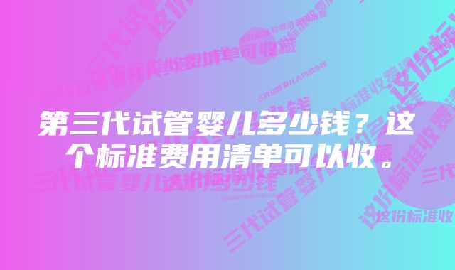 第三代试管婴儿多少钱？这个标准费用清单可以收。