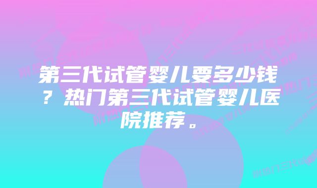 第三代试管婴儿要多少钱？热门第三代试管婴儿医院推荐。