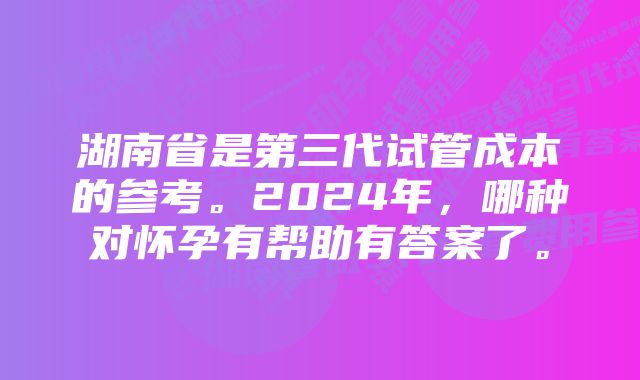 湖南省是第三代试管成本的参考。2024年，哪种对怀孕有帮助有答案了。