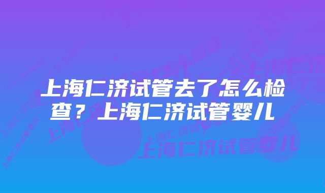 上海仁济试管去了怎么检查？上海仁济试管婴儿