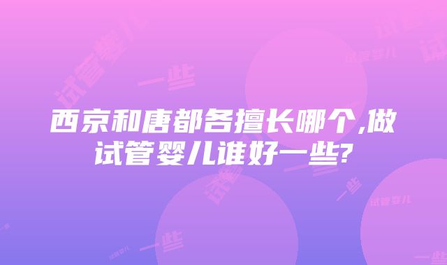 西京和唐都各擅长哪个,做试管婴儿谁好一些?