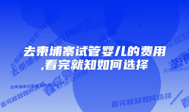 去柬埔寨试管婴儿的费用,看完就知如何选择