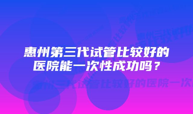 惠州第三代试管比较好的医院能一次性成功吗？