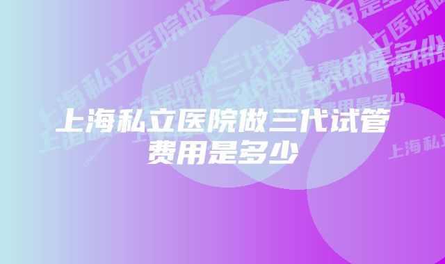 上海私立医院做三代试管费用是多少