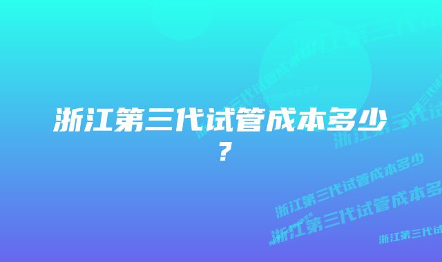 浙江第三代试管成本多少？