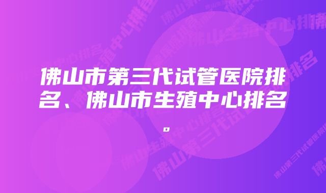 佛山市第三代试管医院排名、佛山市生殖中心排名。