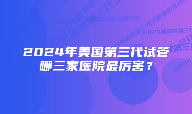 2024年美国第三代试管哪三家医院最厉害？