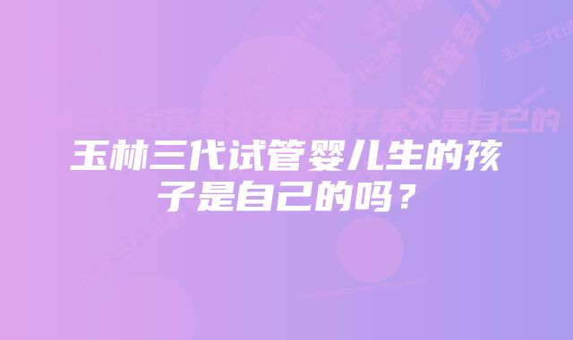 玉林三代试管婴儿生的孩子是自己的吗？