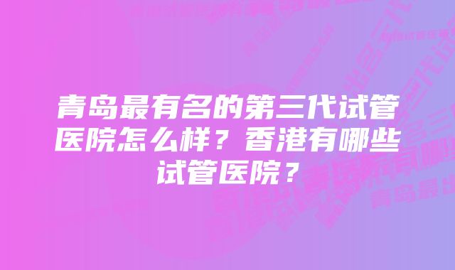 青岛最有名的第三代试管医院怎么样？香港有哪些试管医院？