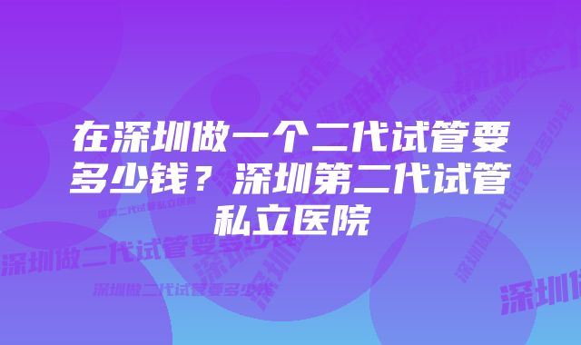 在深圳做一个二代试管要多少钱？深圳第二代试管私立医院