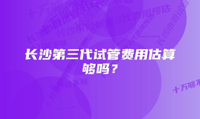 长沙第三代试管费用估算够吗？