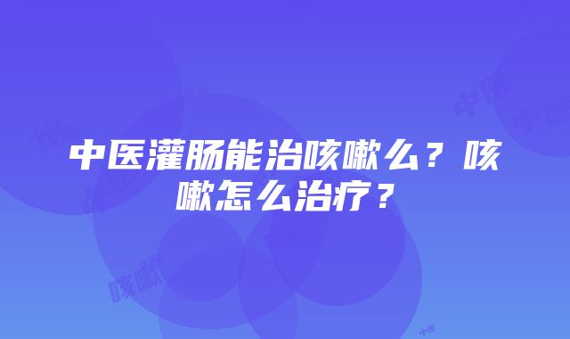 中医灌肠能治咳嗽么？咳嗽怎么治疗？