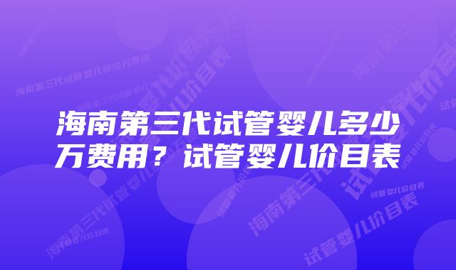 海南第三代试管婴儿多少万费用？试管婴儿价目表