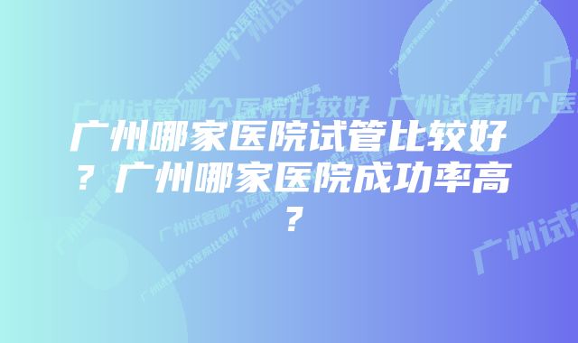 广州哪家医院试管比较好？广州哪家医院成功率高？