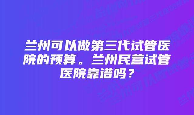 兰州可以做第三代试管医院的预算。兰州民营试管医院靠谱吗？