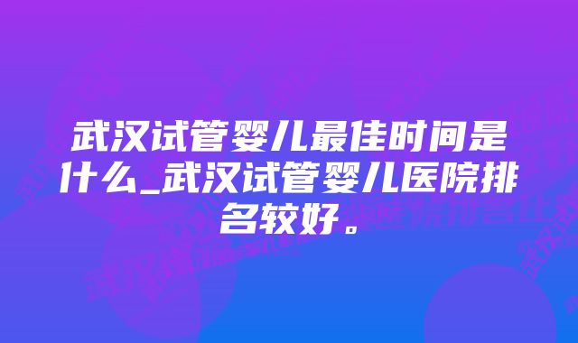 武汉试管婴儿最佳时间是什么_武汉试管婴儿医院排名较好。