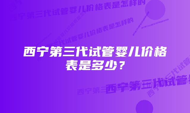 西宁第三代试管婴儿价格表是多少？