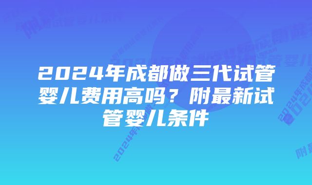 2024年成都做三代试管婴儿费用高吗？附最新试管婴儿条件