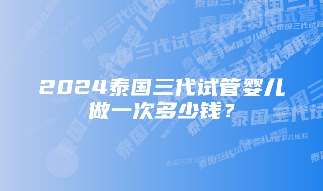 2024泰国三代试管婴儿做一次多少钱？