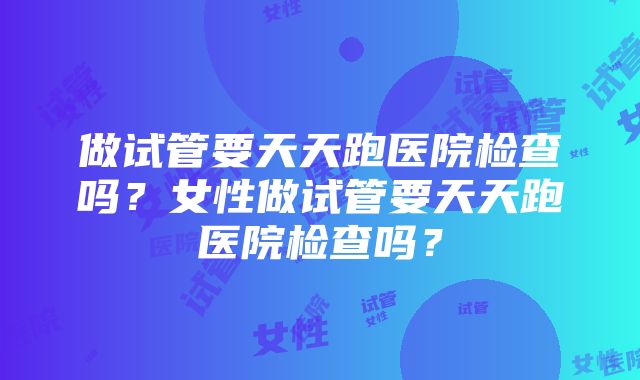 做试管要天天跑医院检查吗？女性做试管要天天跑医院检查吗？