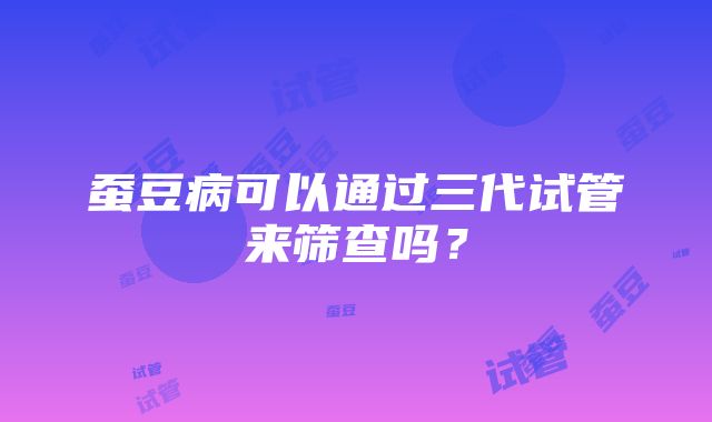 蚕豆病可以通过三代试管来筛查吗？