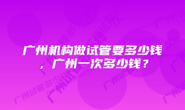 广州机构做试管要多少钱，广州一次多少钱？