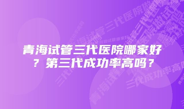 青海试管三代医院哪家好？第三代成功率高吗？