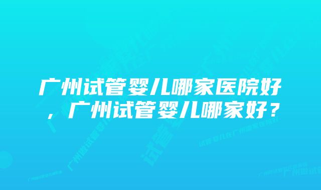 广州试管婴儿哪家医院好，广州试管婴儿哪家好？