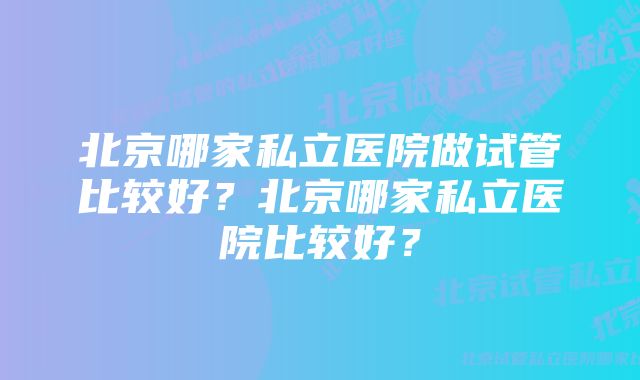 北京哪家私立医院做试管比较好？北京哪家私立医院比较好？