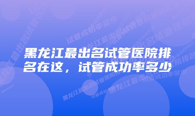 黑龙江最出名试管医院排名在这，试管成功率多少