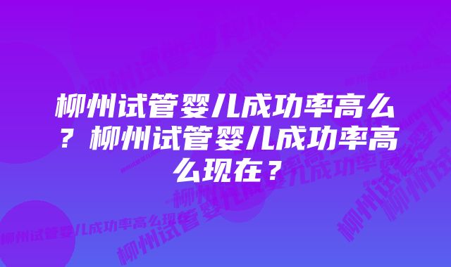 柳州试管婴儿成功率高么？柳州试管婴儿成功率高么现在？