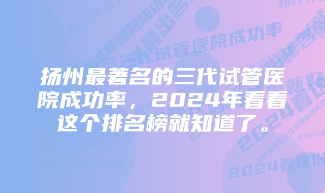 扬州最著名的三代试管医院成功率，2024年看看这个排名榜就知道了。