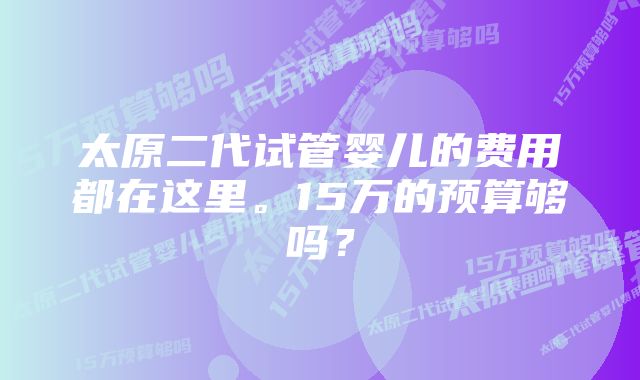 太原二代试管婴儿的费用都在这里。15万的预算够吗？