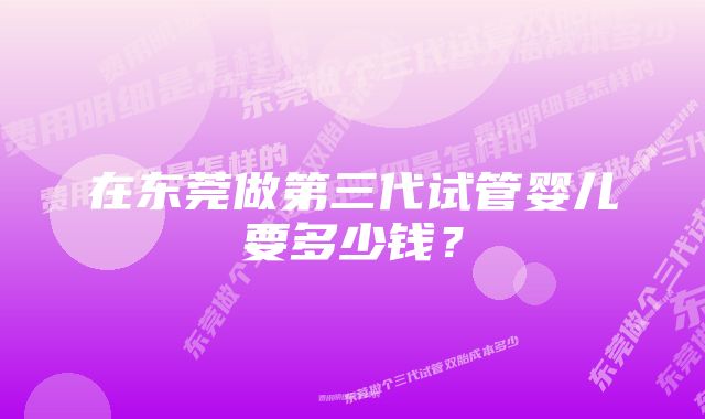 在东莞做第三代试管婴儿要多少钱？