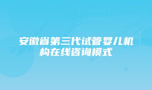 安徽省第三代试管婴儿机构在线咨询模式