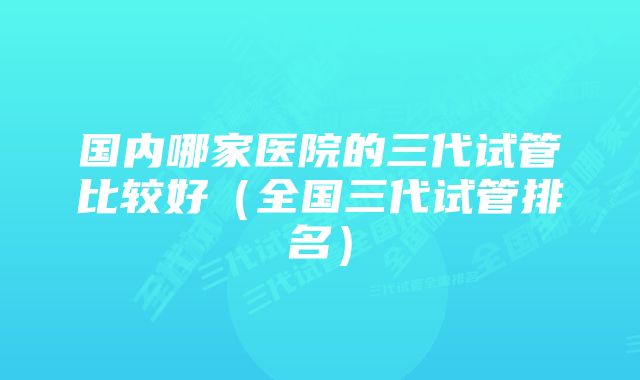 国内哪家医院的三代试管比较好（全国三代试管排名）