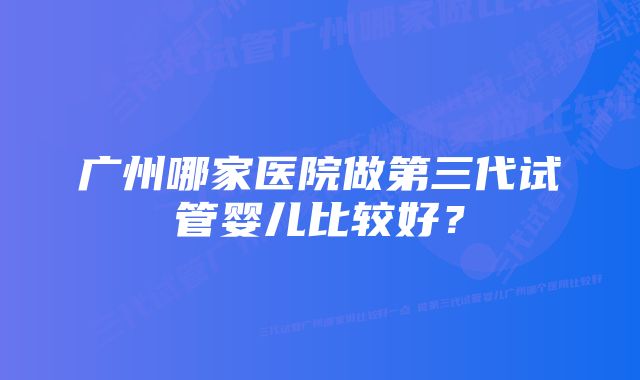 广州哪家医院做第三代试管婴儿比较好？