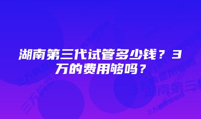 湖南第三代试管多少钱？3万的费用够吗？