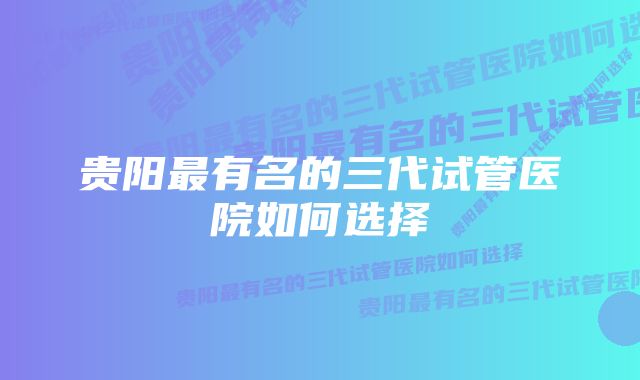 贵阳最有名的三代试管医院如何选择