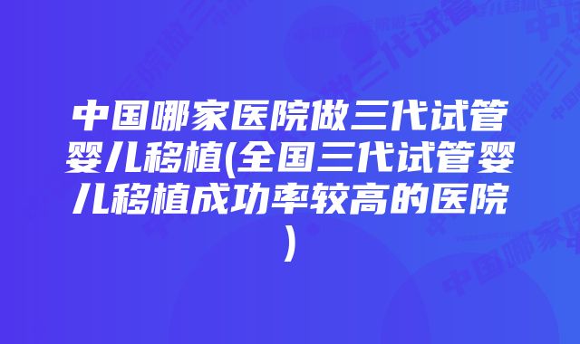 中国哪家医院做三代试管婴儿移植(全国三代试管婴儿移植成功率较高的医院)