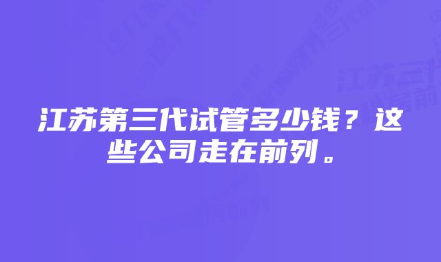 江苏第三代试管多少钱？这些公司走在前列。