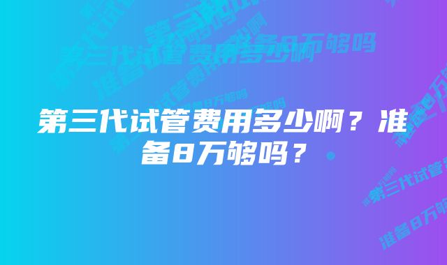 第三代试管费用多少啊？准备8万够吗？